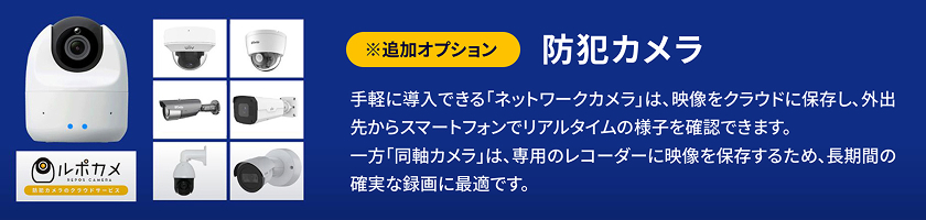 ※追加オプション 防犯カメラ 手軽に導入できる「ネットワークカメラ」は、映像をクラウドに保存し、外出先からスマートフォンでリアルタイムの様子を確認できます。一方「同軸カメラ」は、専用のレコーダーに映像を保存するため、長期間の確実な録画に最適です。