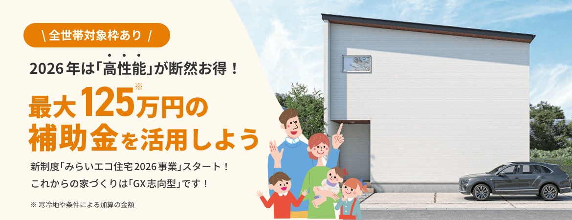 全世帯対象枠あり 2026年は「高性能」が断然お得！ 最大125万円の補助金を活用しよう 新制度「みらいエコ住宅2026事業」スタート！ これからの家づくりは「GX志向型」です！ ※ 寒冷地や条件による加算の金額