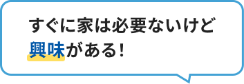 すぐに家は必要ないけど興味がある！